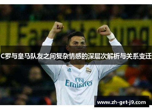 C罗与皇马队友之间复杂情感的深层次解析与关系变迁
