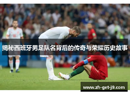 揭秘西班牙男足队名背后的传奇与荣耀历史故事