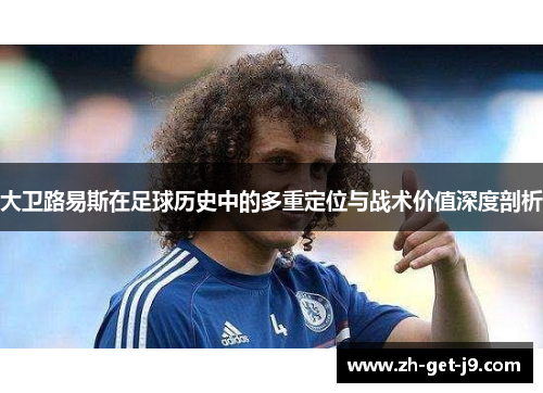 大卫路易斯在足球历史中的多重定位与战术价值深度剖析 大卫路易斯在足球历史中的多重定位与战术价值深度剖析