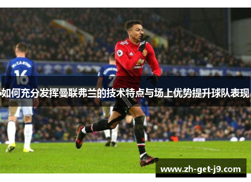 如何充分发挥曼联弗兰的技术特点与场上优势提升球队表现 如何充分发挥曼联弗兰的技术特点与场上优势提升球队表现