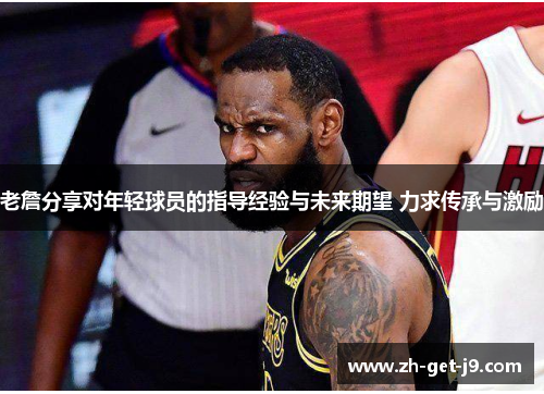 老詹分享对年轻球员的指导经验与未来期望 力求传承与激励