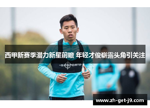 西甲新赛季潜力新星前瞻 年轻才俊崭露头角引关注