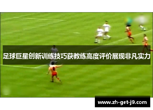 足球巨星创新训练技巧获教练高度评价展现非凡实力