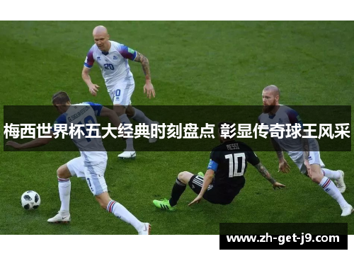 梅西世界杯五大经典时刻盘点 彰显传奇球王风采