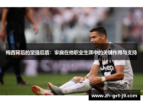 梅西背后的坚强后盾：家庭在他职业生涯中的关键作用与支持