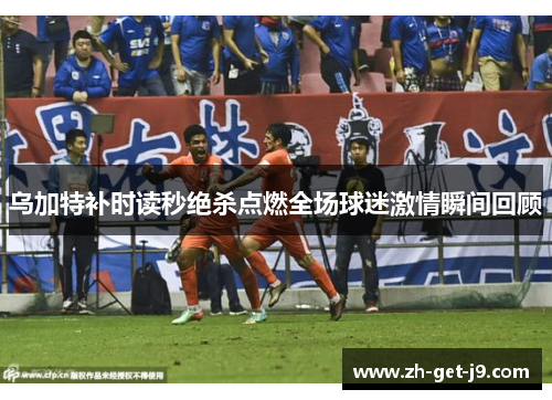乌加特补时读秒绝杀点燃全场球迷激情瞬间回顾