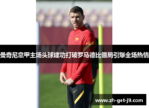 曼奇尼意甲主场头球建功打破罗马德比僵局引爆全场热情