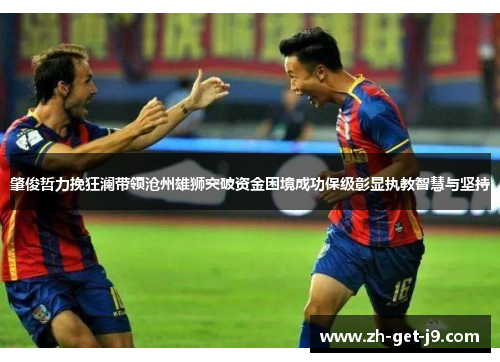 肇俊哲力挽狂澜带领沧州雄狮突破资金困境成功保级彰显执教智慧与坚持