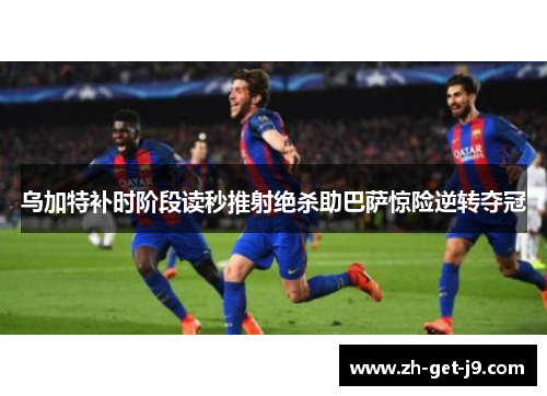 乌加特补时阶段读秒推射绝杀助巴萨惊险逆转夺冠